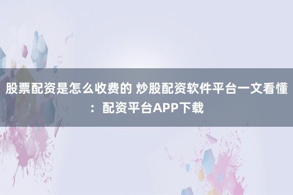 股票配资是怎么收费的 炒股配资软件平台一文看懂：配资平台APP下载