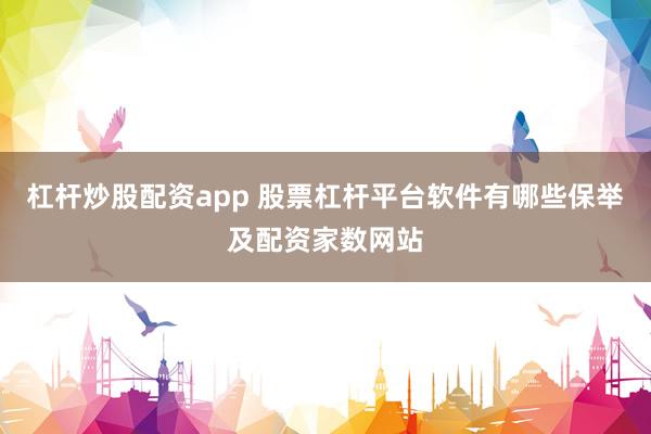 杠杆炒股配资app 股票杠杆平台软件有哪些保举及配资家数网站