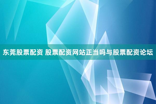 东莞股票配资 股票配资网站正当吗与股票配资论坛