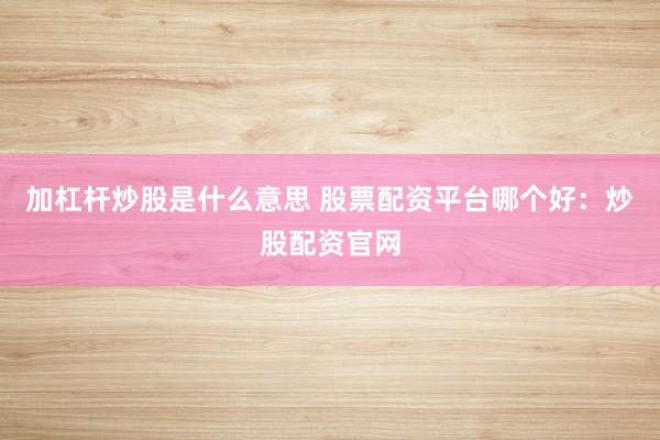 加杠杆炒股是什么意思 股票配资平台哪个好：炒股配资官网