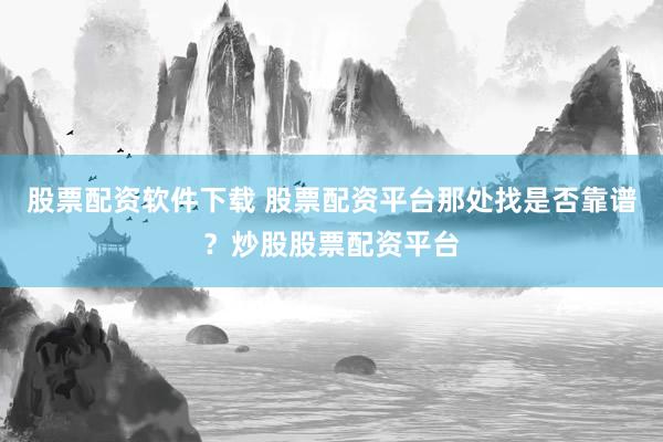 股票配资软件下载 股票配资平台那处找是否靠谱？炒股股票配资平台