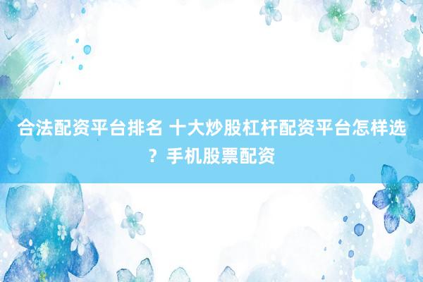 合法配资平台排名 十大炒股杠杆配资平台怎样选？手机股票配资