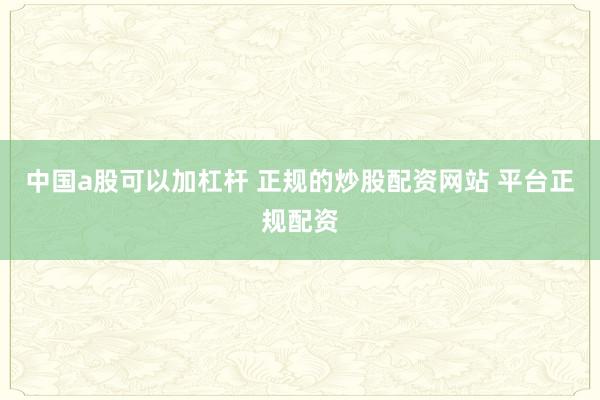中国a股可以加杠杆 正规的炒股配资网站 平台正规配资