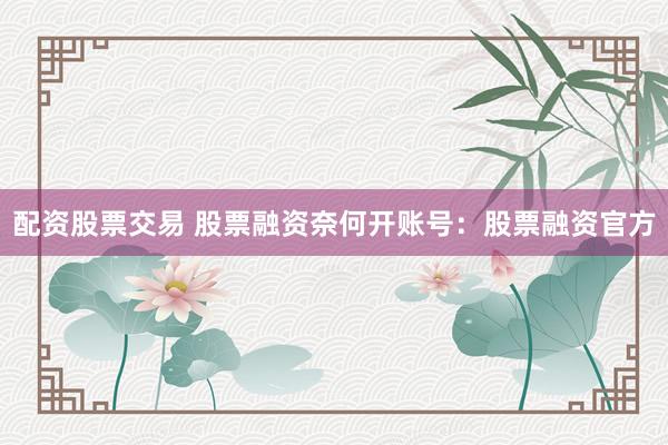 配资股票交易 股票融资奈何开账号：股票融资官方
