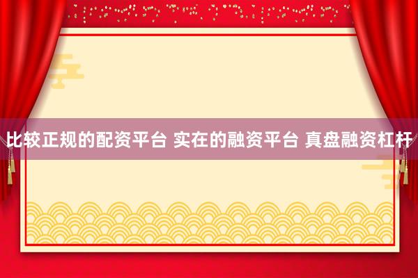 比较正规的配资平台 实在的融资平台 真盘融资杠杆