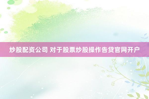 炒股配资公司 对于股票炒股操作告贷官网开户