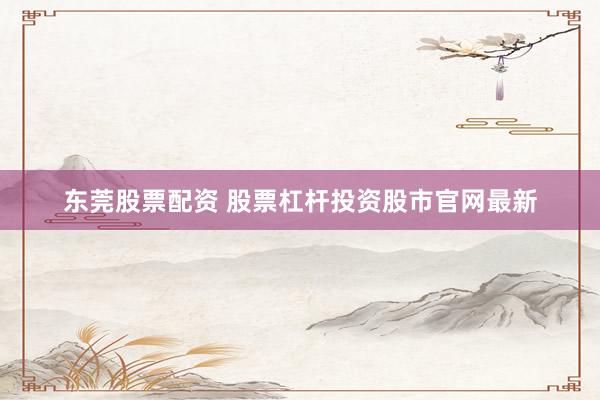 东莞股票配资 股票杠杆投资股市官网最新