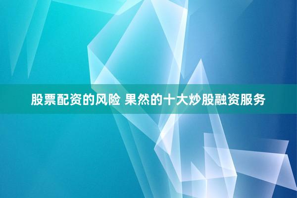 股票配资的风险 果然的十大炒股融资服务