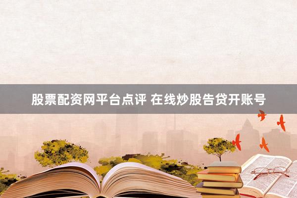 股票配资网平台点评 在线炒股告贷开账号