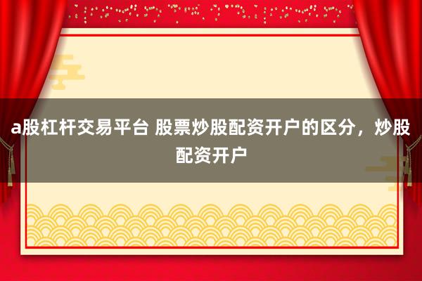 a股杠杆交易平台 股票炒股配资开户的区分，炒股配资开户