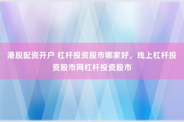 港股配资开户 杠杆投资股市哪家好，线上杠杆投资股市网杠杆投资股市
