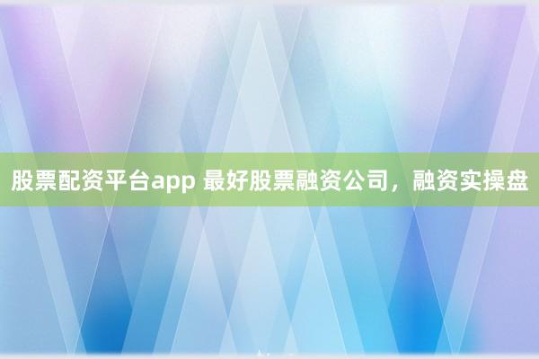 股票配资平台app 最好股票融资公司，融资实操盘