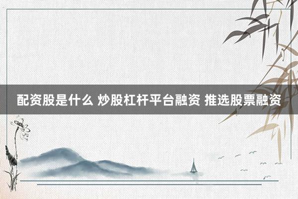 配资股是什么 炒股杠杆平台融资 推选股票融资