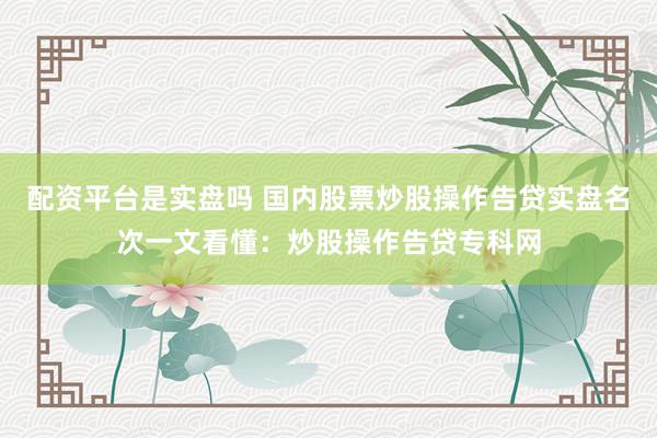 配资平台是实盘吗 国内股票炒股操作告贷实盘名次一文看懂：炒股操作告贷专科网