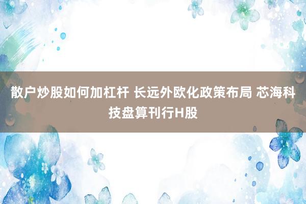散户炒股如何加杠杆 长远外欧化政策布局 芯海科技盘算刊行H股
