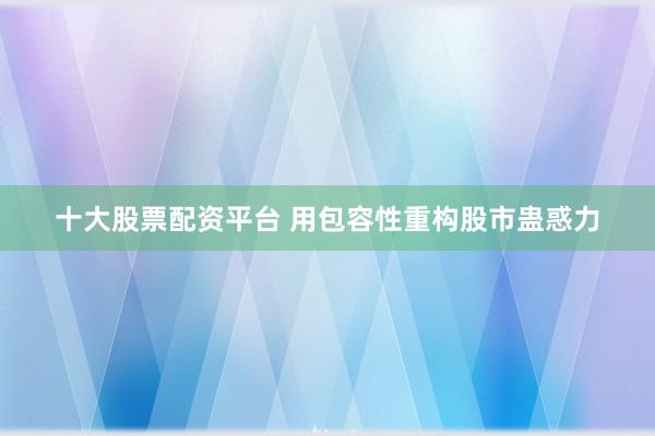 十大股票配资平台 用包容性重构股市蛊惑力