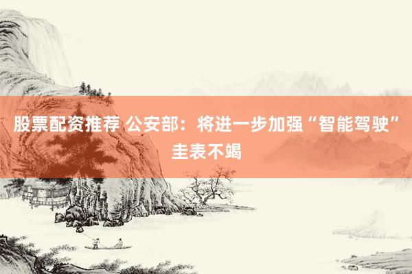 股票配资推荐 公安部：将进一步加强“智能驾驶”圭表不竭