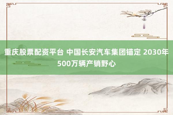 重庆股票配资平台 中国长安汽车集团锚定 2030年500万辆产销野心