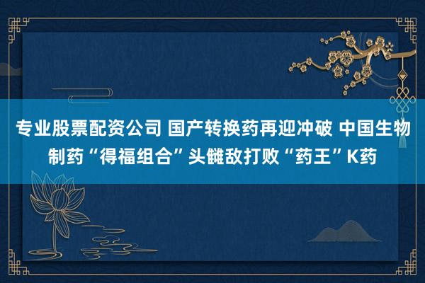 专业股票配资公司 国产转换药再迎冲破 中国生物制药“得福组合”头雠敌打败“药王”K药