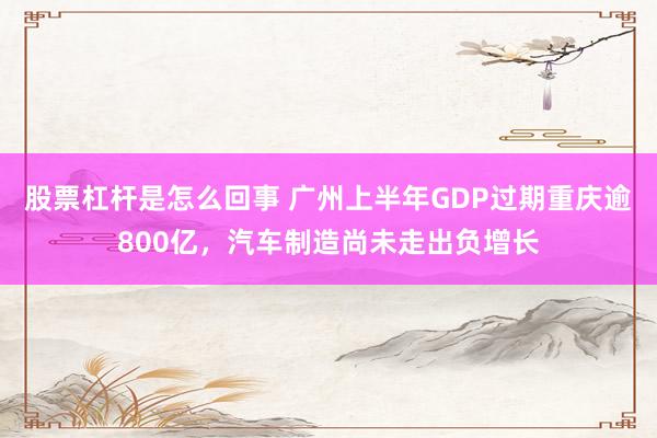 股票杠杆是怎么回事 广州上半年GDP过期重庆逾800亿，汽车制造尚未走出负增长