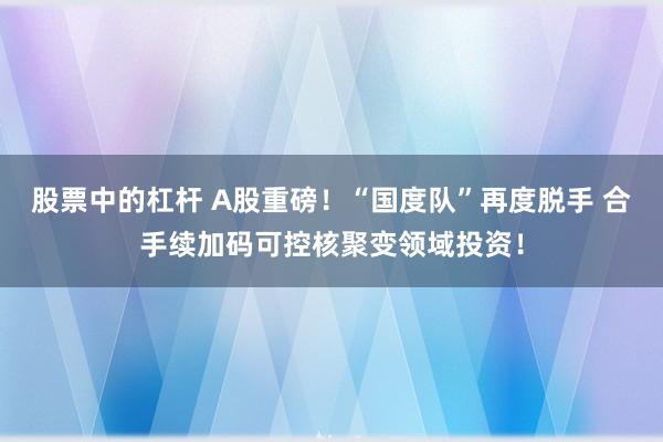 股票中的杠杆 A股重磅！“国度队”再度脱手 合手续加码可控核聚变领域投资！