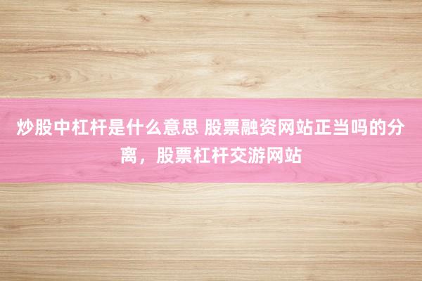 炒股中杠杆是什么意思 股票融资网站正当吗的分离，股票杠杆交游网站