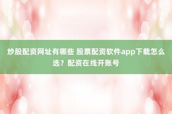 炒股配资网址有哪些 股票配资软件app下载怎么选？配资在线开账号