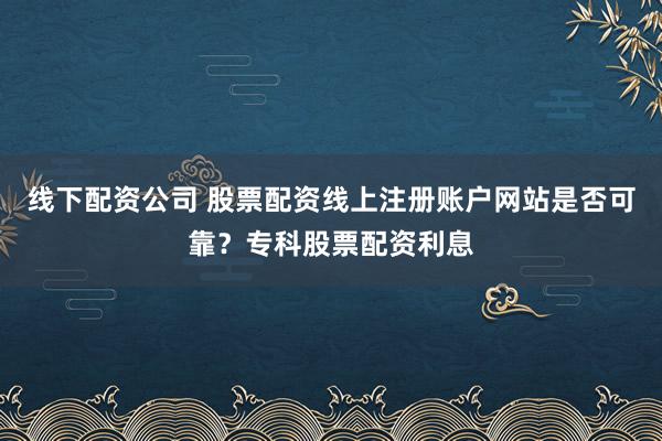 线下配资公司 股票配资线上注册账户网站是否可靠？专科股票配资利息