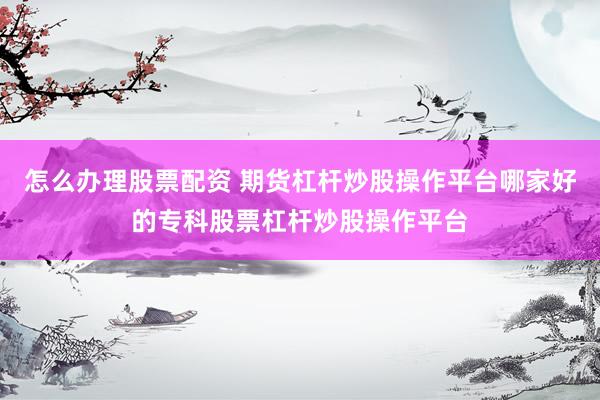 怎么办理股票配资 期货杠杆炒股操作平台哪家好的专科股票杠杆炒股操作平台