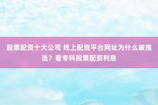 股票配资十大公司 线上配资平台网址为什么被推选？看专科股票配资利息