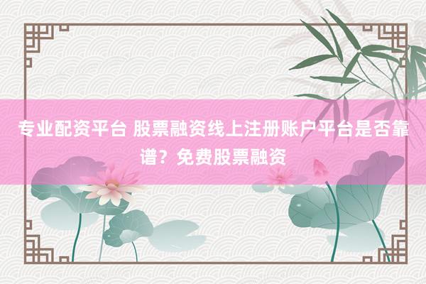 专业配资平台 股票融资线上注册账户平台是否靠谱？免费股票融资