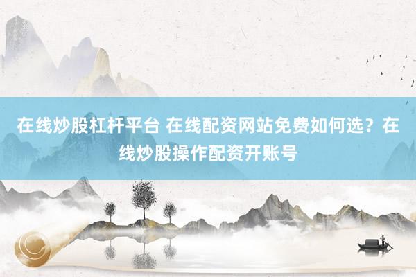 在线炒股杠杆平台 在线配资网站免费如何选？在线炒股操作配资开账号