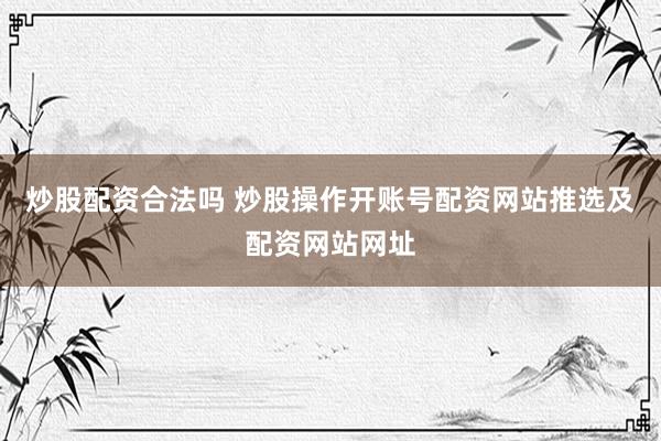 炒股配资合法吗 炒股操作开账号配资网站推选及配资网站网址