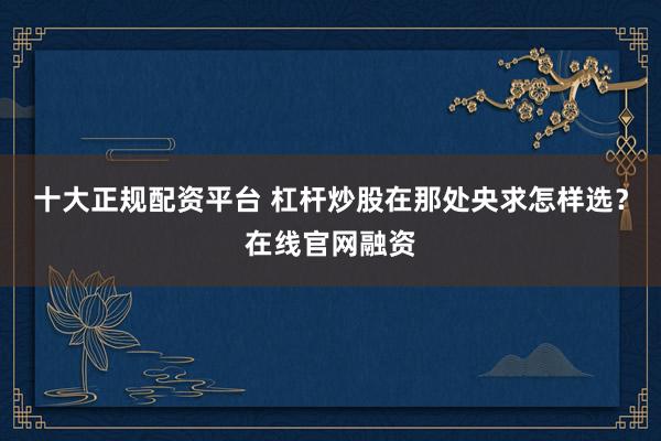 十大正规配资平台 杠杆炒股在那处央求怎样选？在线官网融资