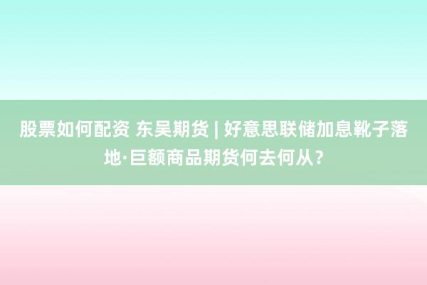股票如何配资 东吴期货 | 好意思联储加息靴子落地·巨额商品期货何去何从？