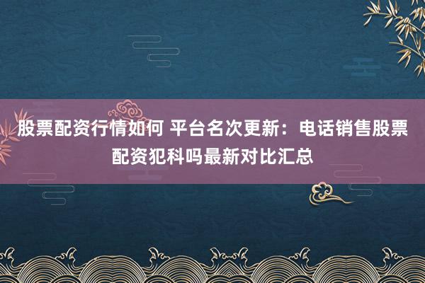 股票配资行情如何 平台名次更新：电话销售股票配资犯科吗最新对比汇总
