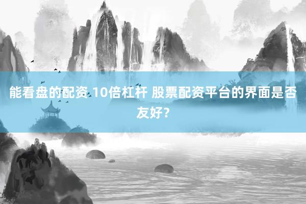 能看盘的配资 10倍杠杆 股票配资平台的界面是否友好？