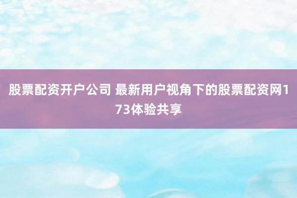 股票配资开户公司 最新用户视角下的股票配资网173体验共享