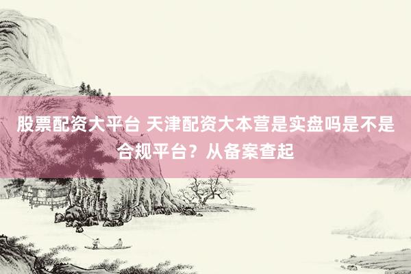 股票配资大平台 天津配资大本营是实盘吗是不是合规平台？从备案查起