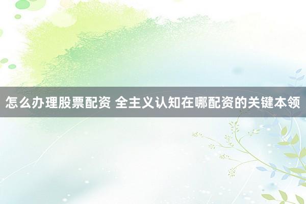 怎么办理股票配资 全主义认知在哪配资的关键本领
