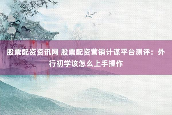 股票配资资讯网 股票配资营销计谋平台测评：外行初学该怎么上手操作