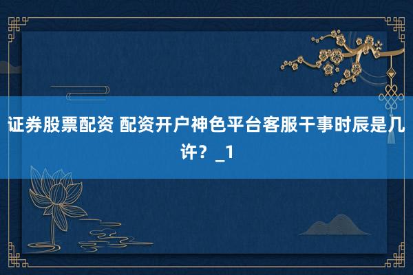 证券股票配资 配资开户神色平台客服干事时辰是几许？_1