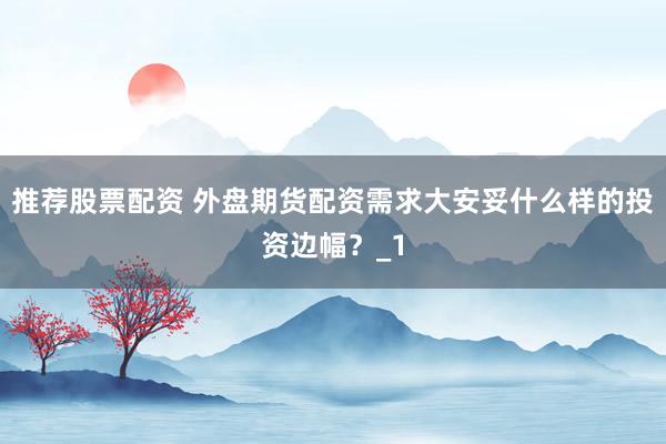推荐股票配资 外盘期货配资需求大安妥什么样的投资边幅？_1